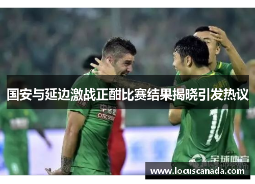 国安与延边激战正酣比赛结果揭晓引发热议