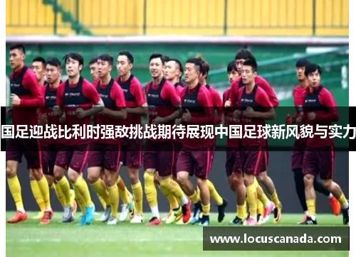 国足迎战比利时强敌挑战期待展现中国足球新风貌与实力