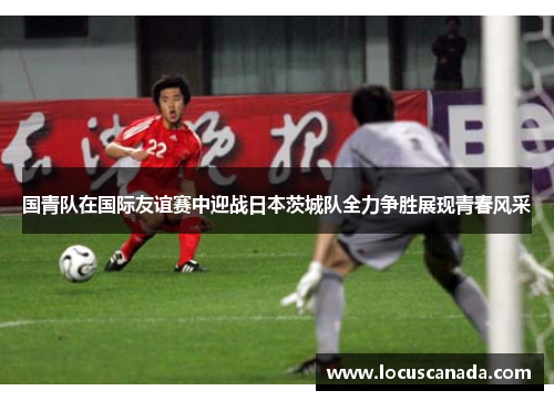 国青队在国际友谊赛中迎战日本茨城队全力争胜展现青春风采