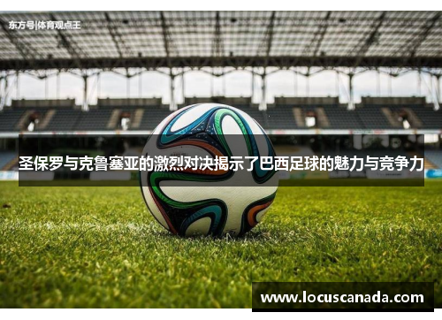 圣保罗与克鲁塞亚的激烈对决揭示了巴西足球的魅力与竞争力