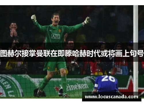 图赫尔接掌曼联在即滕哈赫时代或将画上句号