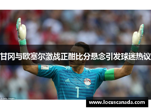 甘冈与欧塞尔激战正酣比分悬念引发球迷热议