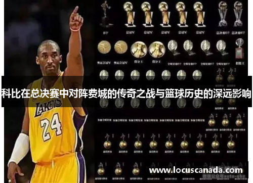 科比在总决赛中对阵费城的传奇之战与篮球历史的深远影响