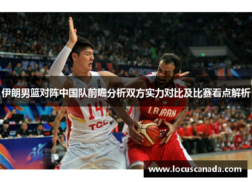 伊朗男篮对阵中国队前瞻分析双方实力对比及比赛看点解析